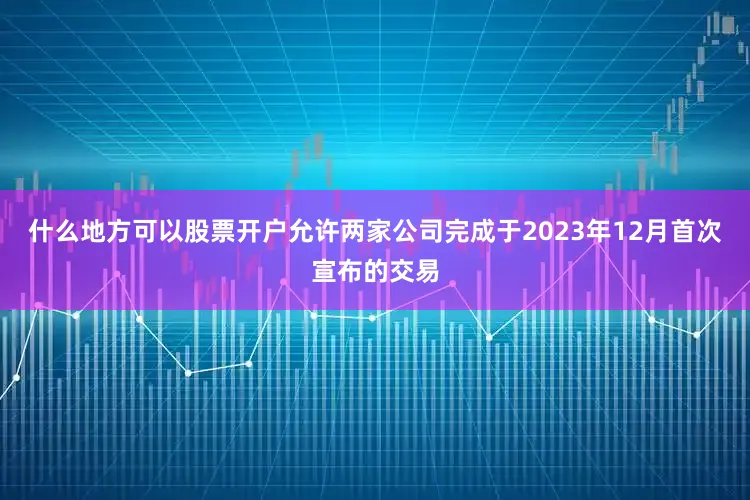 什么地方可以股票开户允许两家公司完成于2023年12月首次宣布的交易