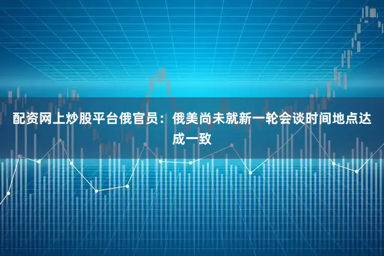 配资网上炒股平台俄官员：俄美尚未就新一轮会谈时间地点达成一致