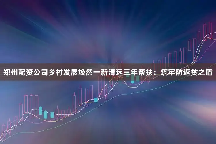 郑州配资公司乡村发展焕然一新清远三年帮扶：筑牢防返贫之盾